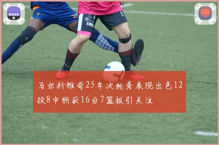 马尔科维奇25年次轮秀表现出色12投8中斩获16分7篮板引关注