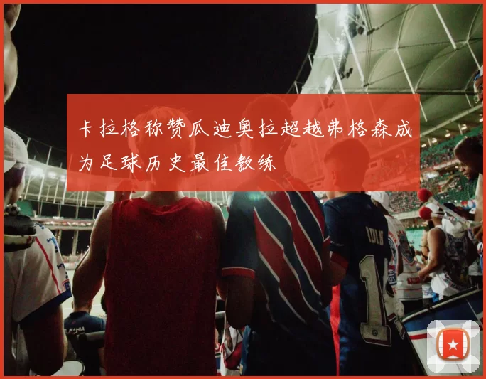 卡拉格称赞瓜迪奥拉超越弗格森成为足球历史最佳教练