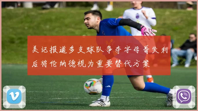 美记报道多支球队争夺字母哥失利后将伦纳德视为重要替代方案