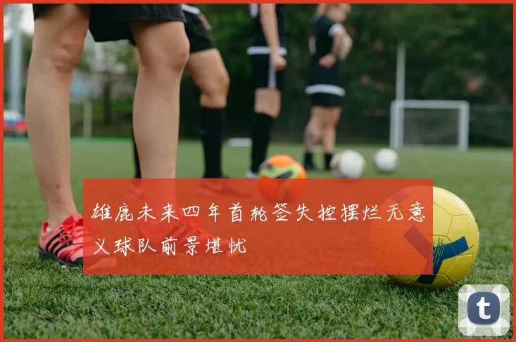 雄鹿未来四年首轮签失控摆烂无意义球队前景堪忧