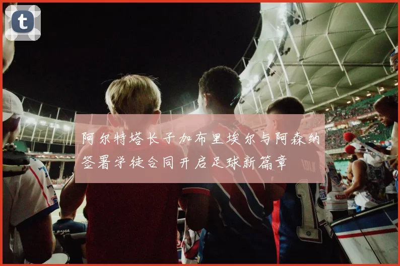 阿尔特塔长子加布里埃尔与阿森纳签署学徒合同开启足球新篇章