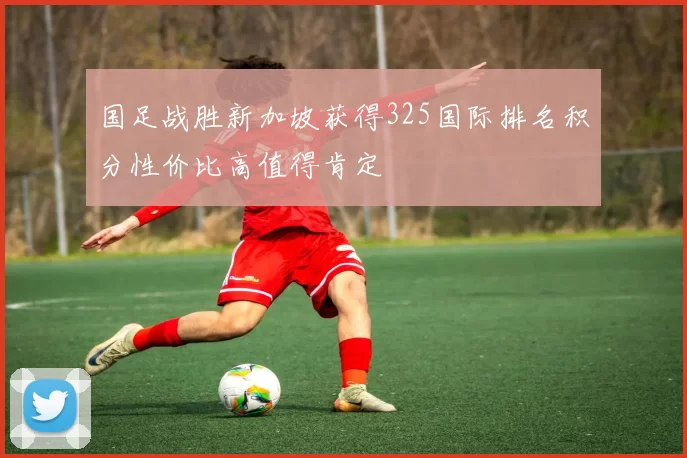 国足战胜新加坡获得325国际排名积分性价比高值得肯定