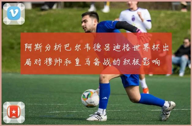 阿斯分析巴尔韦德吕迪格世界杯出局对穆帅和皇马备战的积极影响