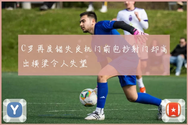 C罗再度错失良机门前包抄射门却高出横梁令人失望