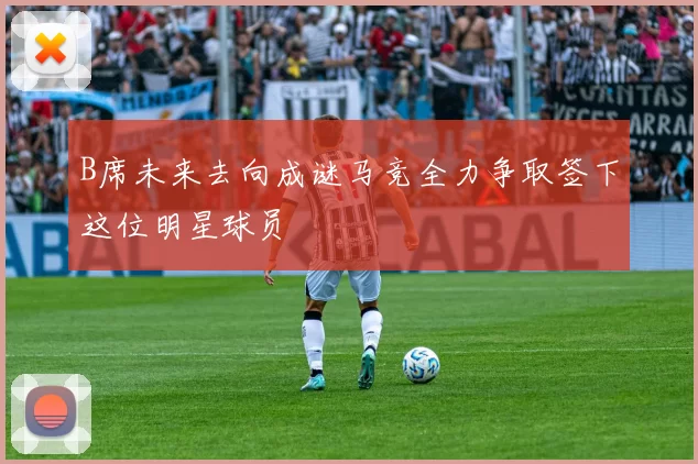 B席未来去向成谜马竞全力争取签下这位明星球员