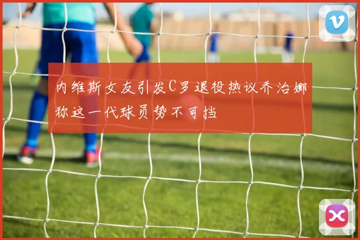 内维斯女友引发C罗退役热议乔治娜称这一代球员势不可挡
