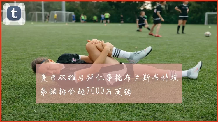 曼市双雄与拜仁争抢布兰斯韦特埃弗顿标价超7000万英镑