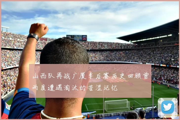 山西队再战广厦季后赛历史回顾曾两度遭遇淘汰的苦涩记忆