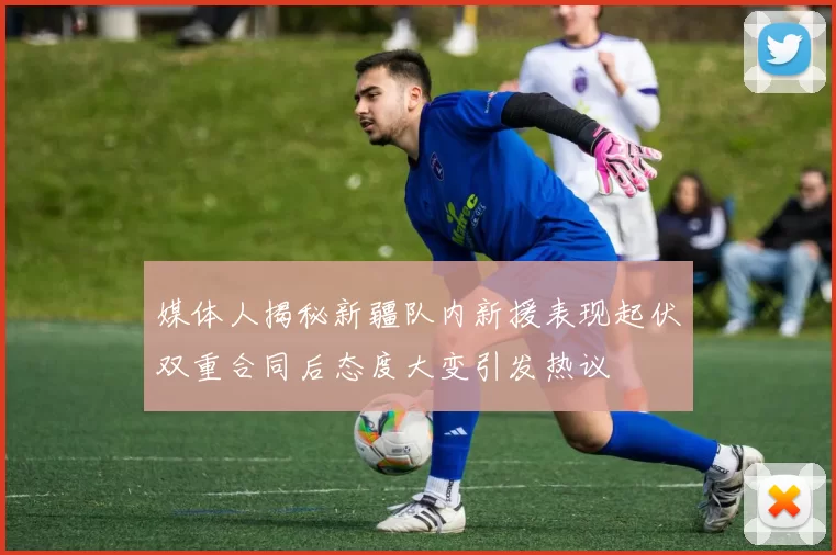媒体人揭秘新疆队内新援表现起伏双重合同后态度大变引发热议