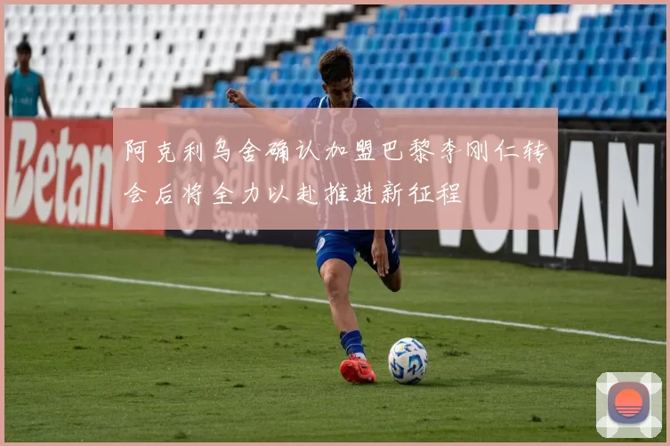 阿克利乌舍确认加盟巴黎李刚仁转会后将全力以赴推进新征程