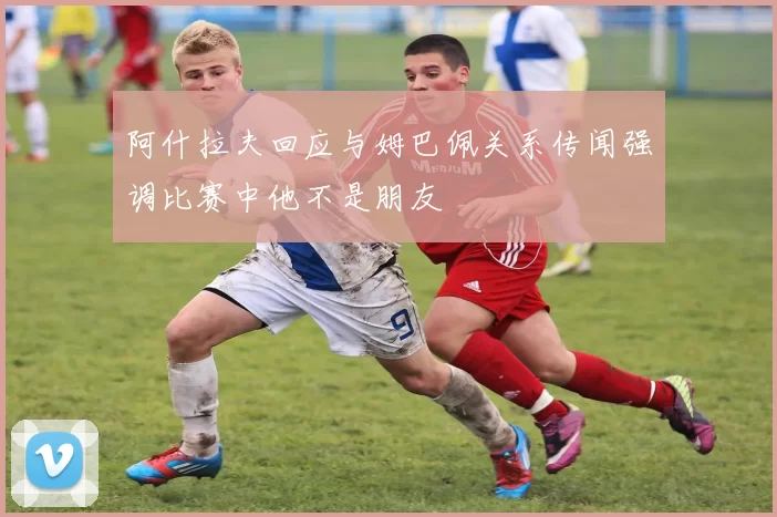 阿什拉夫回应与姆巴佩关系传闻强调比赛中他不是朋友